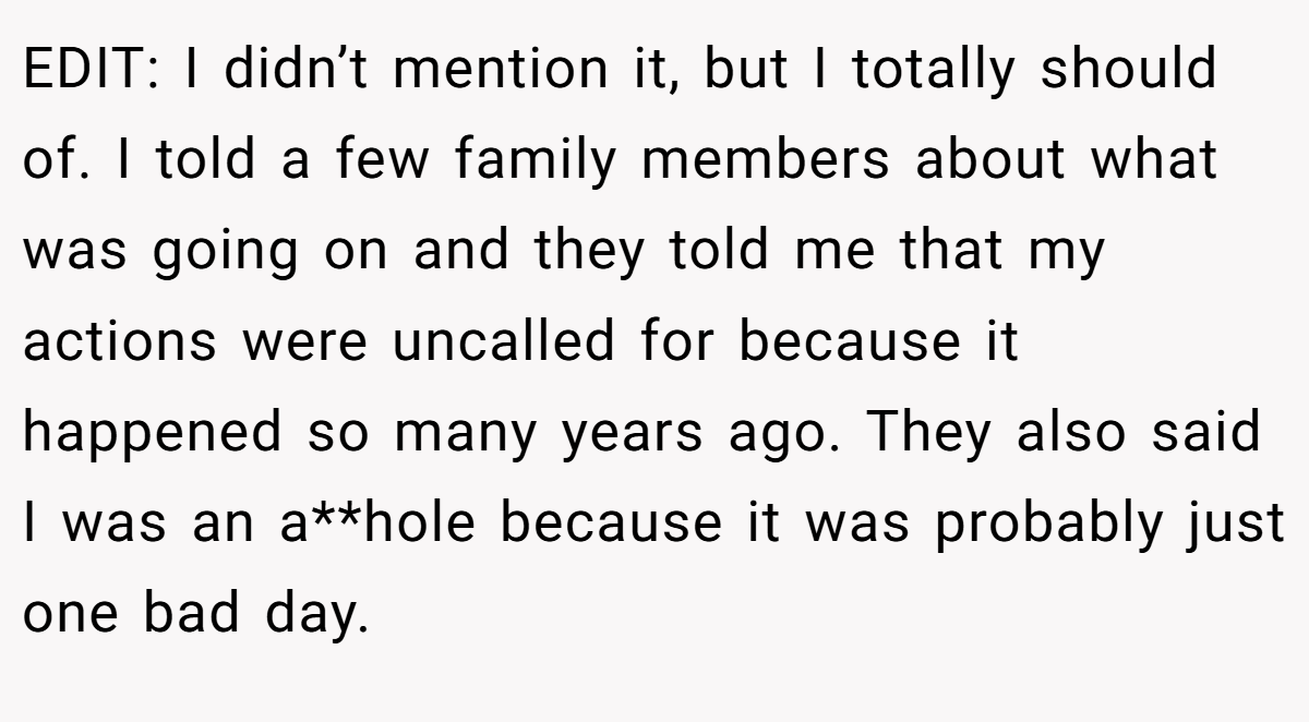 EDIT: I didn’t mention it, but I totally should of. I told a few family members about what was going on and they told me that my actions were uncalled for because it happened so many years ago. They also said I was an a**hole because it was probably just one bad day.