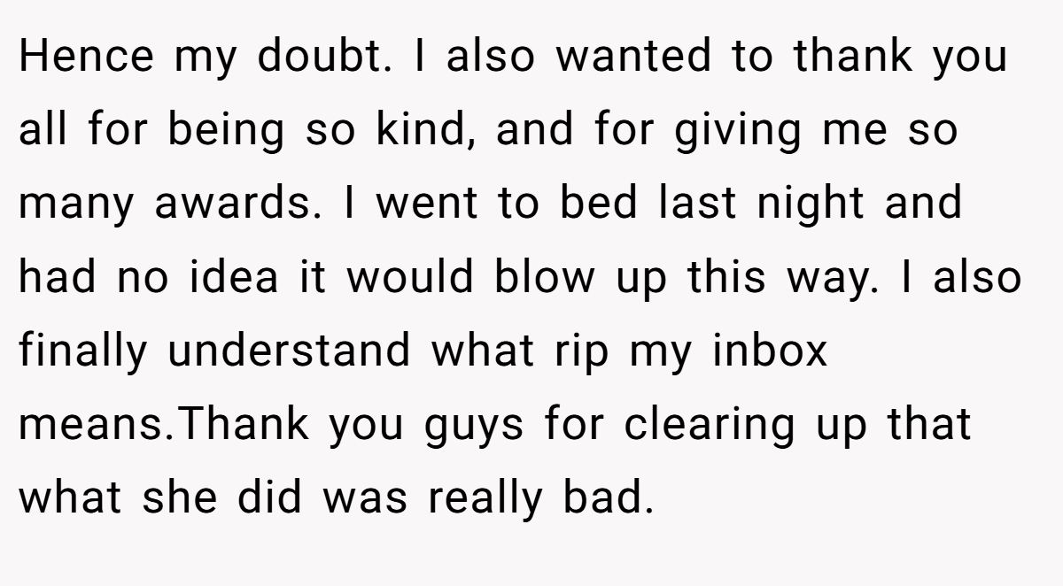 Hence my doubt. I also wanted to thank you all for being so kind, and for giving me so many awards. I went to bed last night and had no idea it would blow up this way. I also finally understand what rip my inbox means.Thank you guys for clearing up that what she did was really bad.