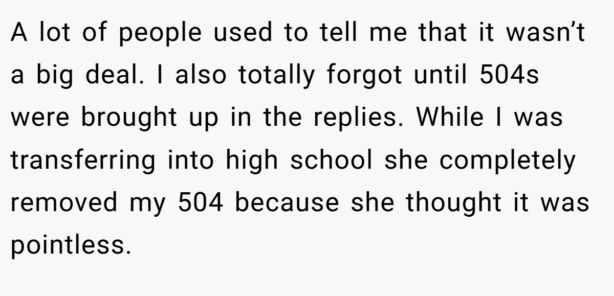 A lot of people used to tell me that it wasn’t a big deal. I also totally forgot until 504s were brought up in the replies. While I was transferring into high school she completely removed my 504 because she thought it was pointless.