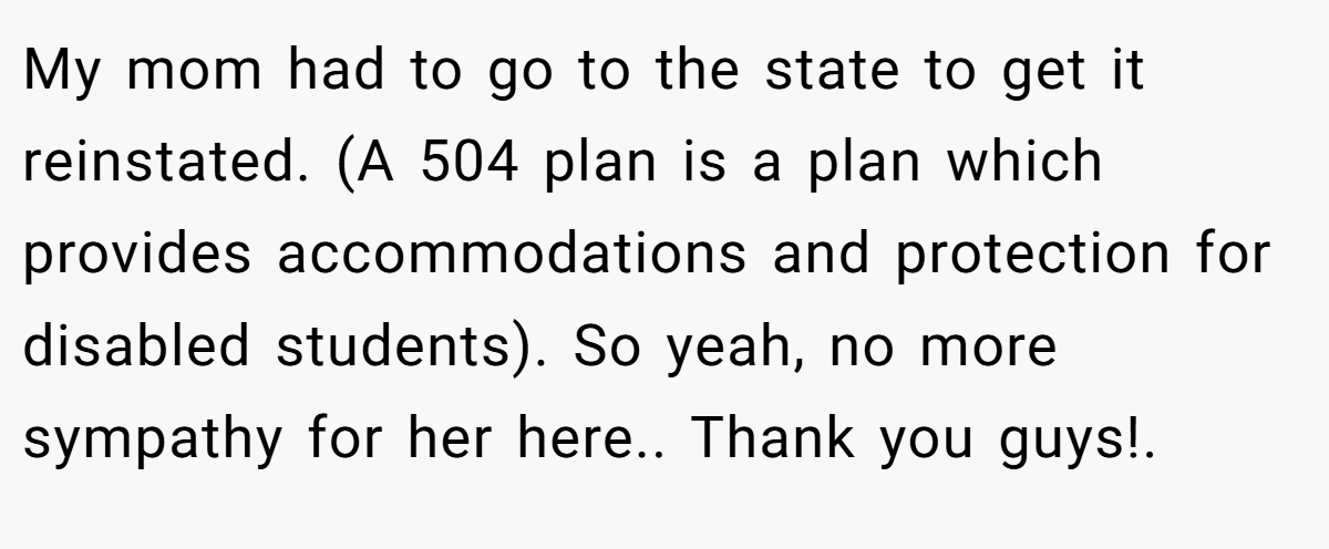 My mom had to go to the state to get it reinstated. (A 504 plan is a plan which provides accommodations and protection for disabled students). So yeah, no more sympathy for her here.. Thank you guys!.