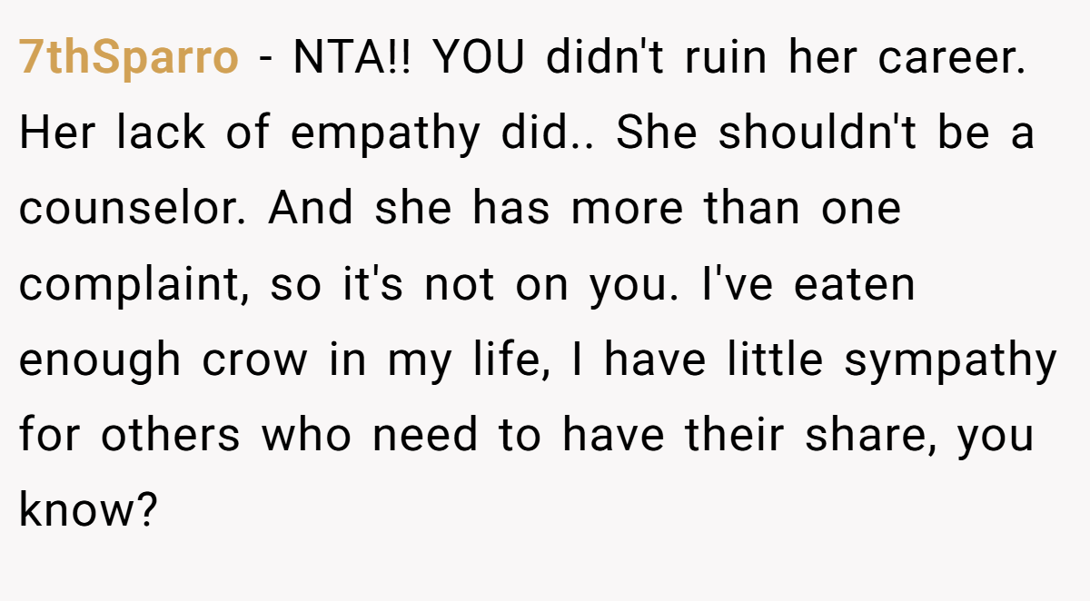 7thSparro − NTA!! YOU didn't ruin her career. Her lack of empathy did.. She shouldn't be a counselor. And she has more than one complaint, so it's not on you. I've eaten enough crow in my life, I have little sympathy for others who need to have their share, you know?
