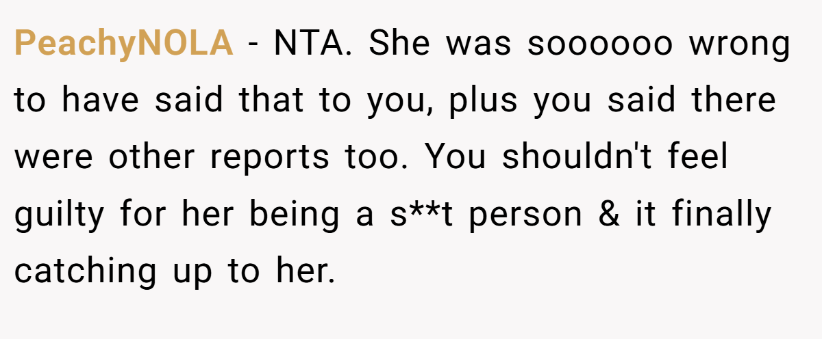 PeachyNOLA − NTA. She was soooooo wrong to have said that to you, plus you said there were other reports too. You shouldn't feel guilty for her being a s**t person & it finally catching up to her.