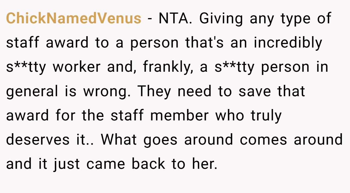 ChickNamedVenus − NTA. Giving any type of staff award to a person that's an incredibly s**tty worker and, frankly, a s**tty person in general is wrong. They need to save that award for the staff member who truly deserves it.. What goes around comes around and it just came back to her.