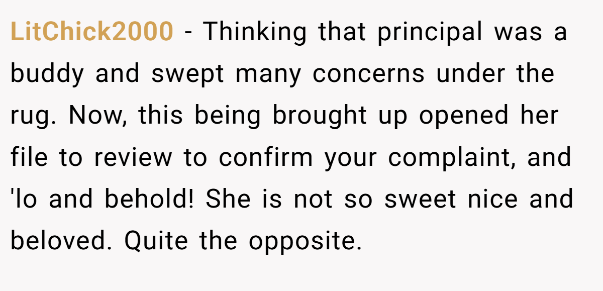 LitChick2000 − Thinking that principal was a buddy and swept many concerns under the rug. Now, this being brought up opened her file to review to confirm your complaint, and 'lo and behold! She is not so sweet nice and beloved. Quite the opposite.