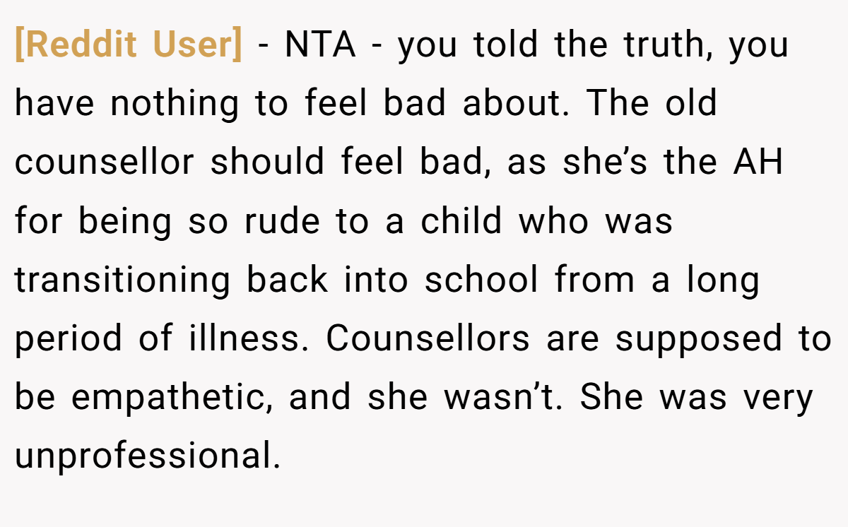 [Reddit User] − NTA - you told the truth, you have nothing to feel bad about. The old counsellor should feel bad, as she’s the AH for being so rude to a child who was transitioning back into school from a long period of illness. Counsellors are supposed to be empathetic, and she wasn’t. She was very unprofessional.