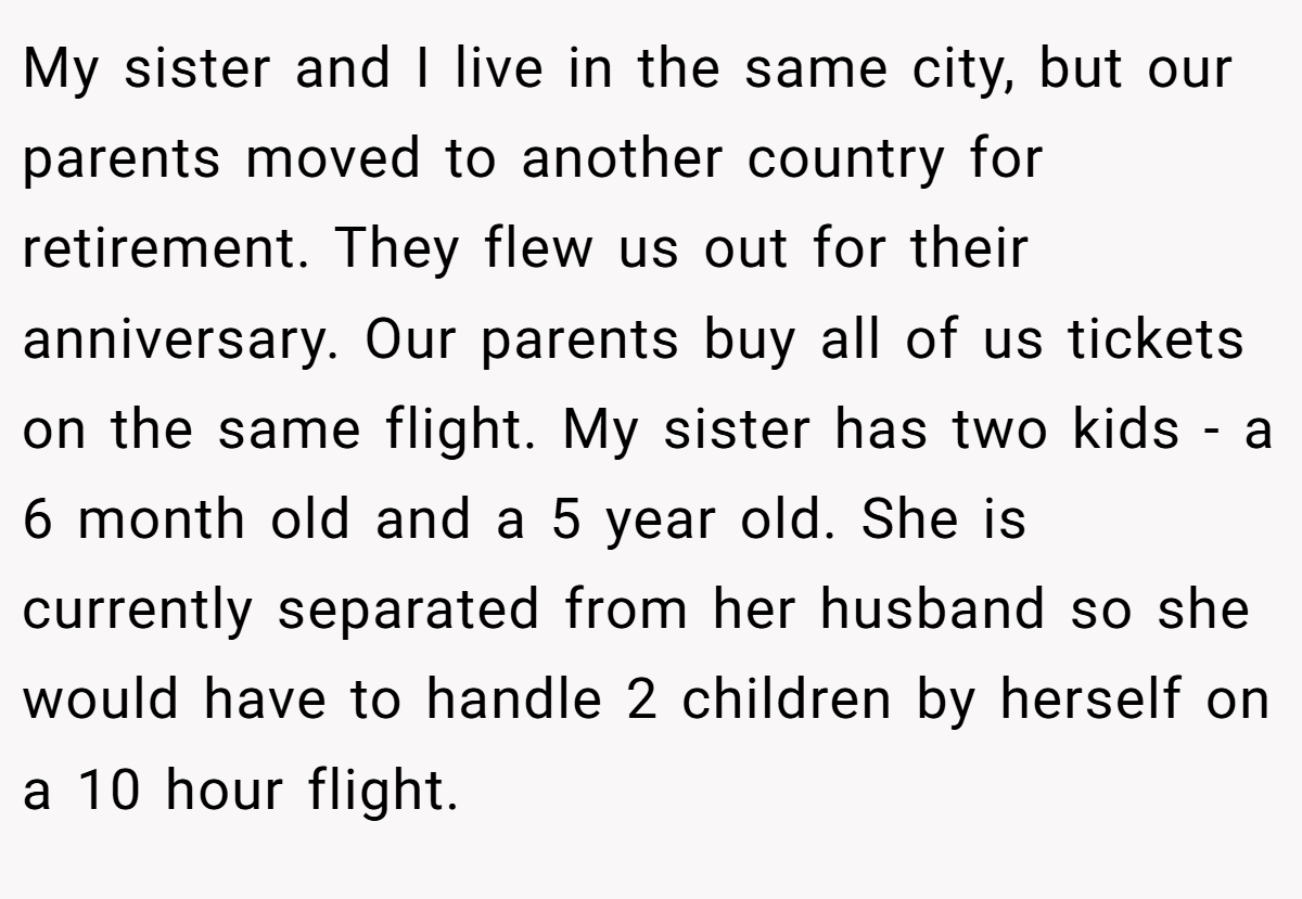 My sister and I live in the same city, but our parents moved to another country for retirement. They flew us out for their anniversary. Our parents buy all of us tickets on the same flight. My sister has two kids - a 6 month old and a 5 year old. She is currently separated from her husband so she would have to handle 2 children by herself on a 10 hour flight.