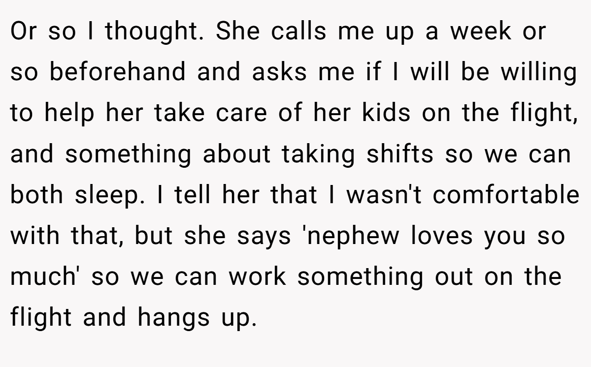 Or so I thought. She calls me up a week or so beforehand and asks me if I will be willing to help her take care of her kids on the flight, and something about taking shifts so we can both sleep. I tell her that I wasn't comfortable with that, but she says 'nephew loves you so much' so we can work something out on the flight and hangs up.