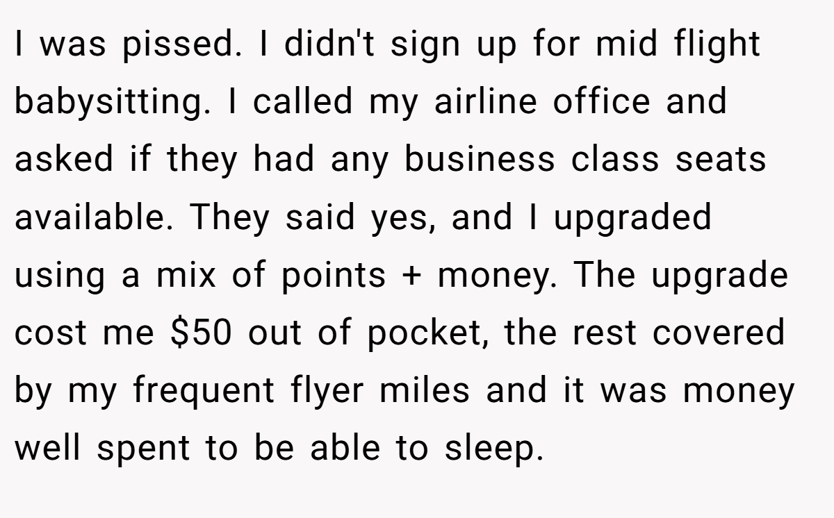 I was pissed. I didn't sign up for mid flight babysitting. I called my airline office and asked if they had any business class seats available. They said yes, and I upgraded using a mix of points + money. The upgrade cost me $50 out of pocket, the rest covered by my frequent flyer miles and it was money well spent to be able to sleep.