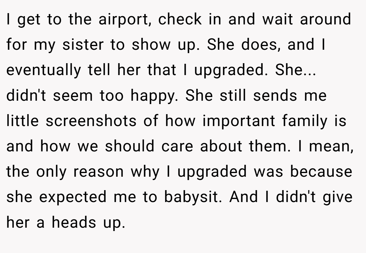 I get to the airport, check in and wait around for my sister to show up. She does, and I eventually tell her that I upgraded. She... didn't seem too happy. She still sends me little screenshots of how important family is and how we should care about them. I mean, the only reason why I upgraded was because she expected me to babysit. And I didn't give her a heads up.