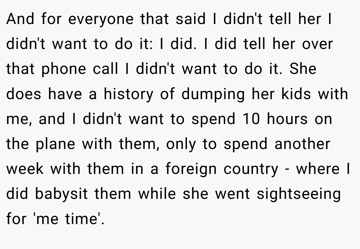 And for everyone that said I didn't tell her I didn't want to do it: I did. I did tell her over that phone call I didn't want to do it. She does have a history of dumping her kids with me, and I didn't want to spend 10 hours on the plane with them, only to spend another week with them in a foreign country - where I did babysit them while she went sightseeing for 'me time'.