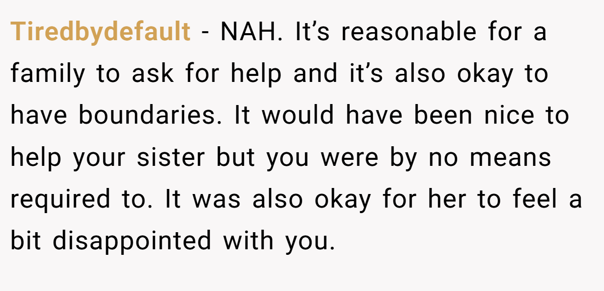 Tiredbydefault − NAH. It’s reasonable for a family to ask for help and it’s also okay to have boundaries. It would have been nice to help your sister but you were by no means required to. It was also okay for her to feel a bit disappointed with you.