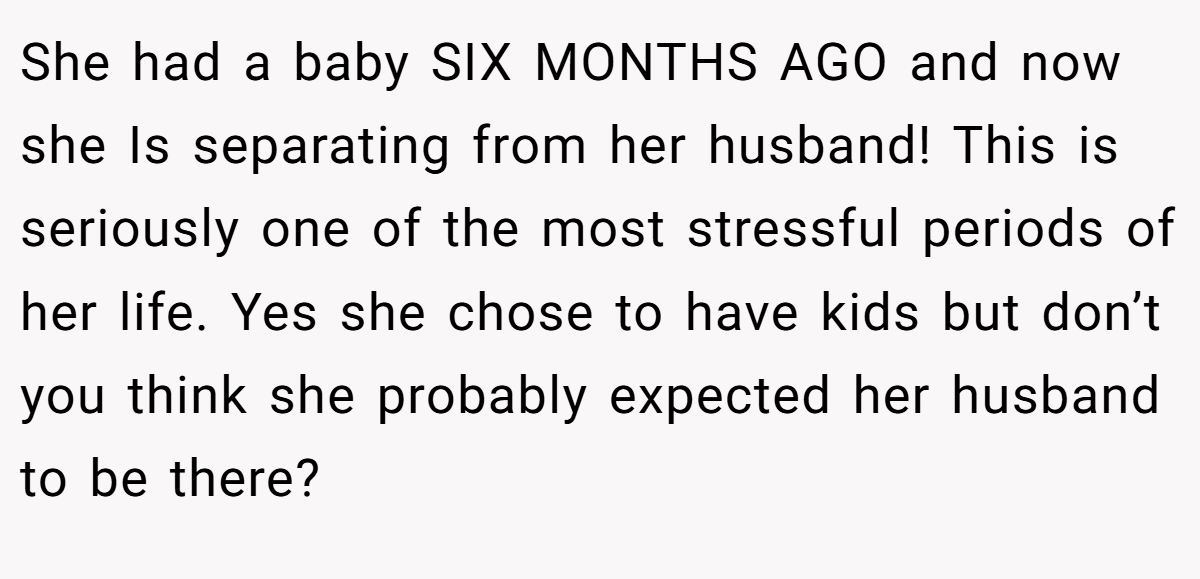 She had a baby SIX MONTHS AGO and now she Is separating from her husband! This is seriously one of the most stressful periods of her life. Yes she chose to have kids but don’t you think she probably expected her husband to be there?