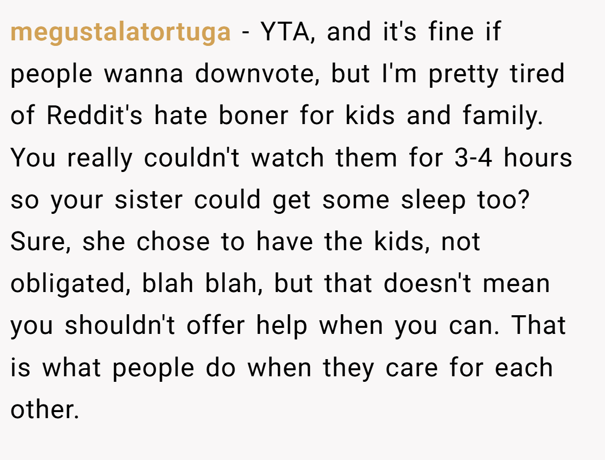 megustalatortuga − YTA, and it's fine if people wanna downvote, but I'm pretty tired of Reddit's hate boner for kids and family. You really couldn't watch them for 3-4 hours so your sister could get some sleep too? Sure, she chose to have the kids, not obligated, blah blah, but that doesn't mean you shouldn't offer help when you can. That is what people do when they care for each other.
