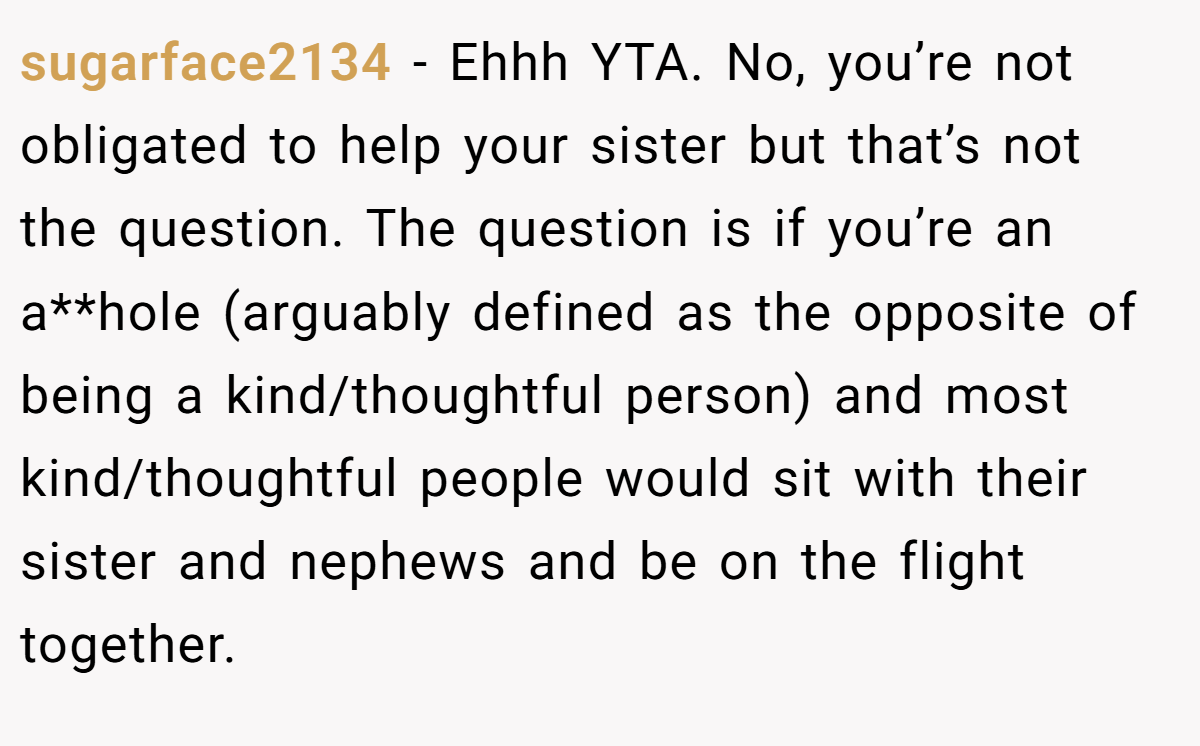 sugarface2134 − Ehhh YTA. No, you’re not obligated to help your sister but that’s not the question. The question is if you’re an a**hole (arguably defined as the opposite of being a kind/thoughtful person) and most kind/thoughtful people would sit with their sister and nephews and be on the flight together.