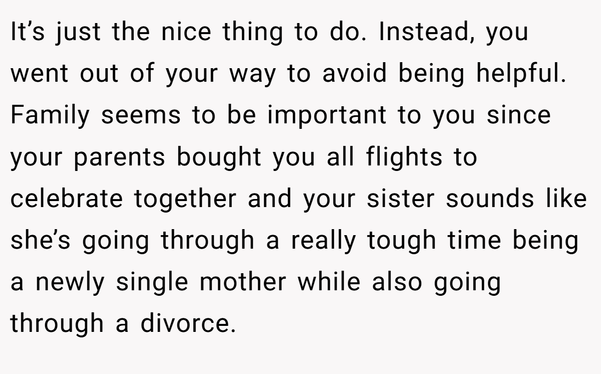 It’s just the nice thing to do. Instead, you went out of your way to avoid being helpful. Family seems to be important to you since your parents bought you all flights to celebrate together and your sister sounds like she’s going through a really tough time being a newly single mother while also going through a divorce.