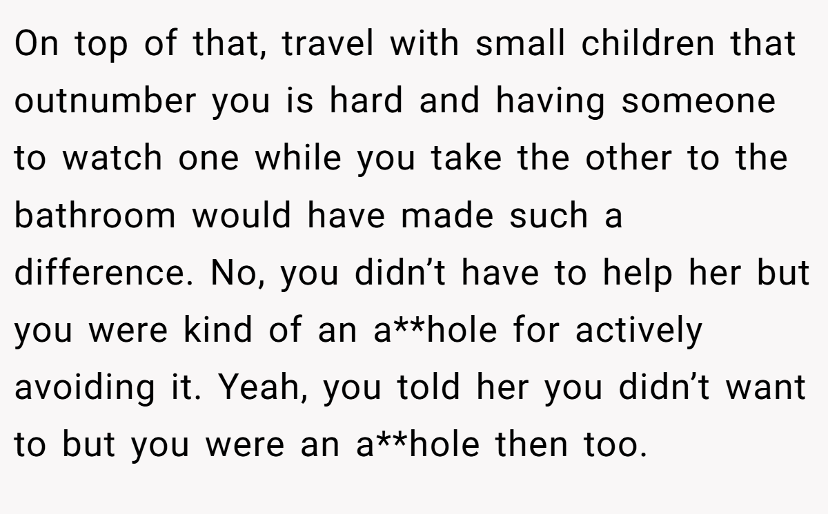 On top of that, travel with small children that outnumber you is hard and having someone to watch one while you take the other to the bathroom would have made such a difference. No, you didn’t have to help her but you were kind of an a**hole for actively avoiding it. Yeah, you told her you didn’t want to but you were an a**hole then too.