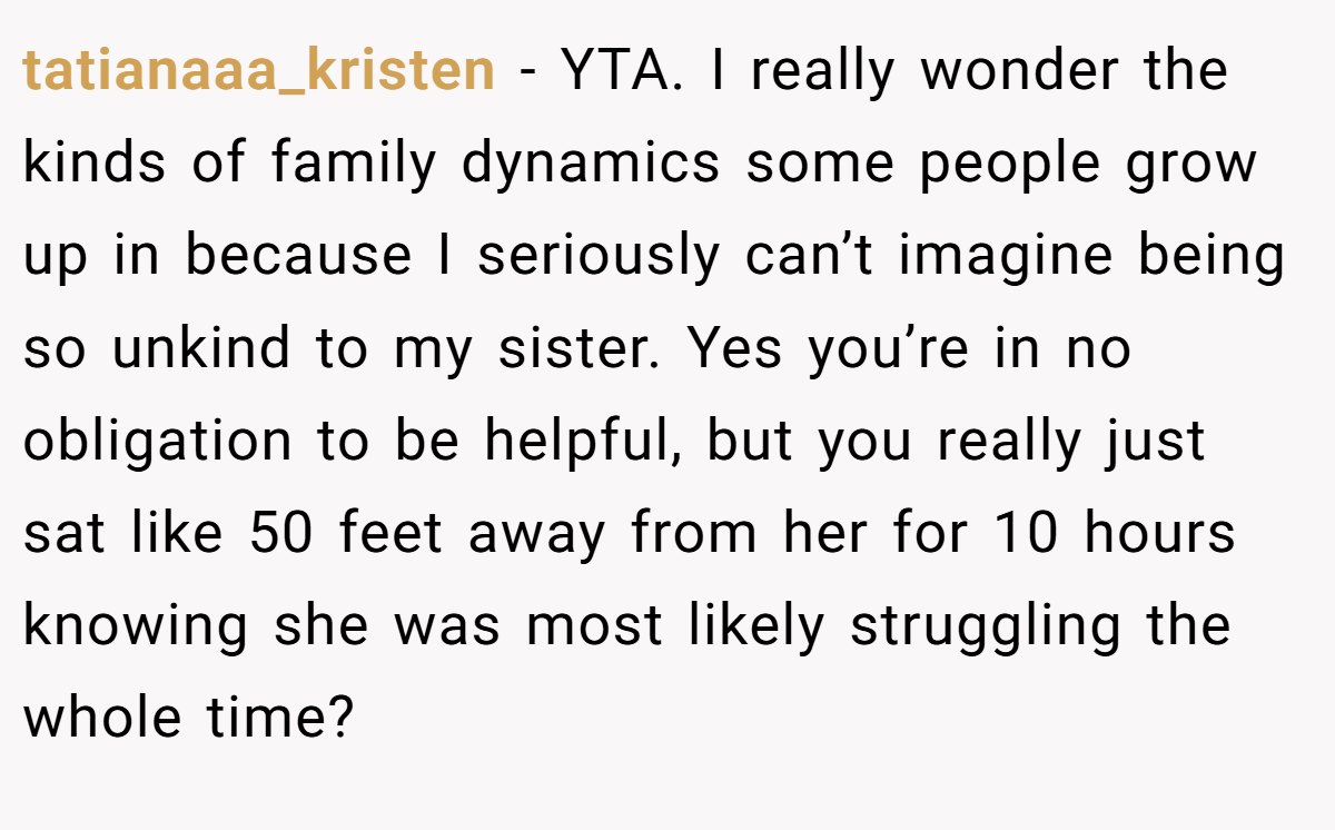 tatianaaa_kristen − YTA. I really wonder the kinds of family dynamics some people grow up in because I seriously can’t imagine being so unkind to my sister. Yes you’re in no obligation to be helpful, but you really just sat like 50 feet away from her for 10 hours knowing she was most likely struggling the whole time?