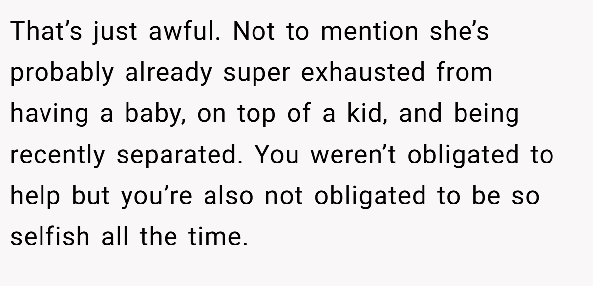 That’s just awful. Not to mention she’s probably already super exhausted from having a baby, on top of a kid, and being recently separated. You weren’t obligated to help but you’re also not obligated to be so selfish all the time.