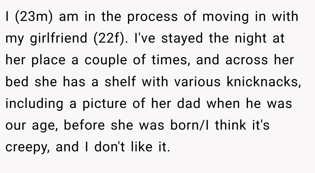 I (23m) am in the process of moving in with my girlfriend (22f). I've stayed the night at her place a couple of times, and across her bed she has a shelf with various knicknacks, including a picture of her dad when he was our age, before she was born/I think it's creepy, and I don't like it.