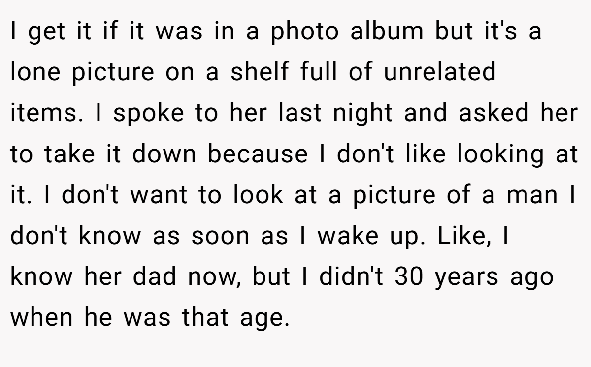 I get it if it was in a photo album but it's a lone picture on a shelf full of unrelated items. I spoke to her last night and asked her to take it down because I don't like looking at it. I don't want to look at a picture of a man I don't know as soon as I wake up. Like, I know her dad now, but I didn't 30 years ago when he was that age.