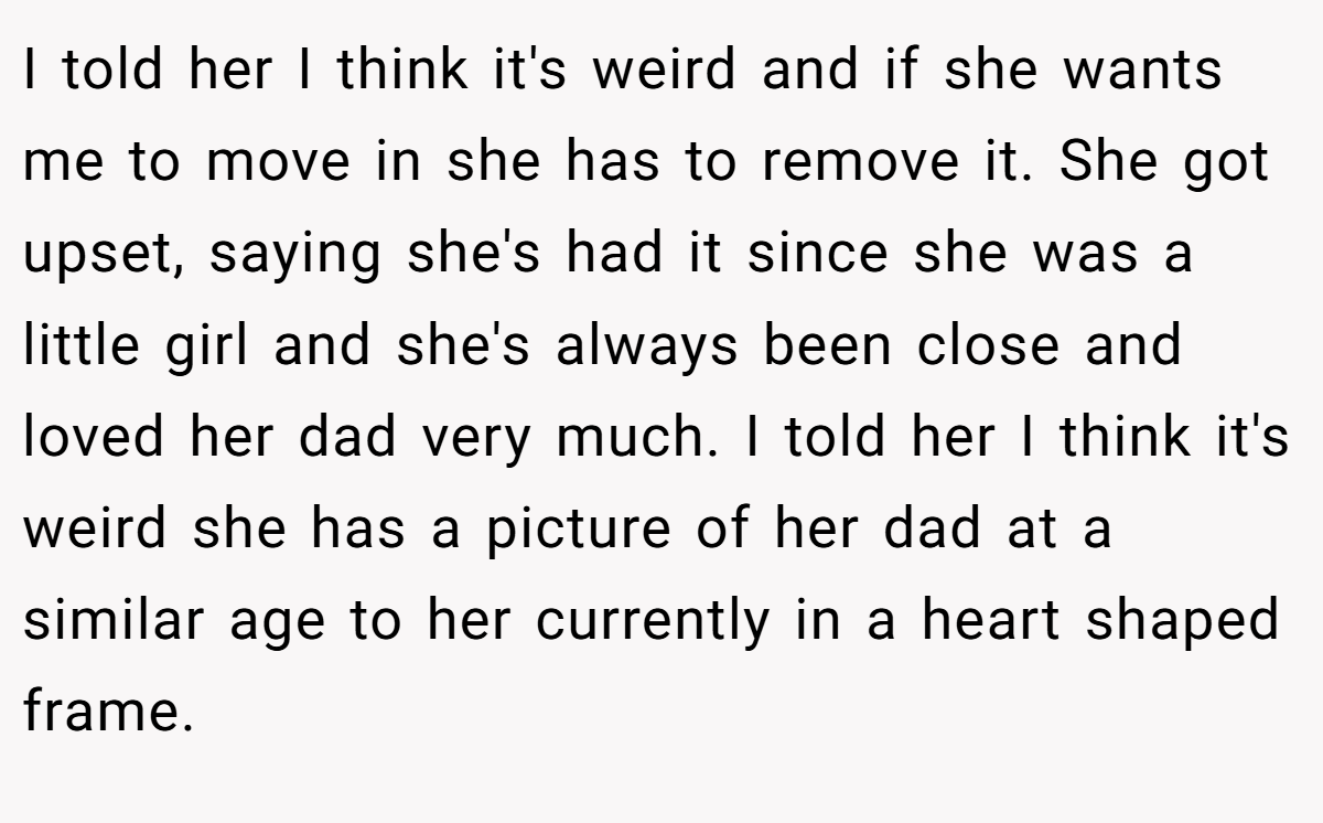 I told her I think it's weird and if she wants me to move in she has to remove it. She got upset, saying she's had it since she was a little girl and she's always been close and loved her dad very much. I told her I think it's weird she has a picture of her dad at a similar age to her currently in a heart shaped frame.