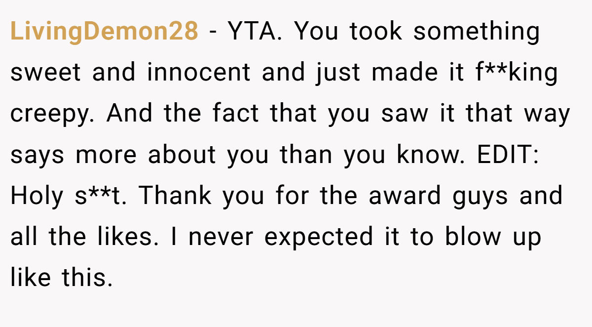 LivingDemon28 − YTA. You took something sweet and innocent and just made it f**king creepy. And the fact that you saw it that way says more about you than you know. EDIT: Holy s**t. Thank you for the award guys and all the likes. I never expected it to blow up like this.