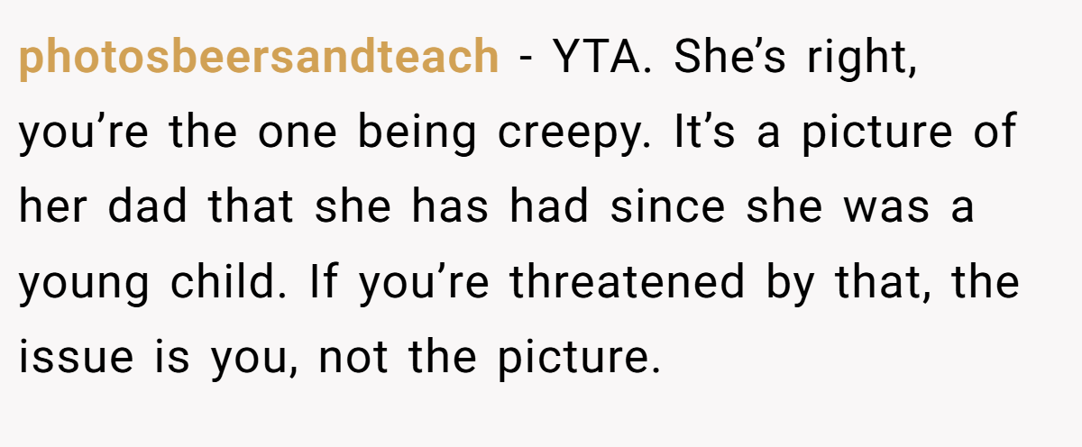 photosbeersandteach − YTA. She’s right, you’re the one being creepy. It’s a picture of her dad that she has had since she was a young child. If you’re threatened by that, the issue is you, not the picture.
