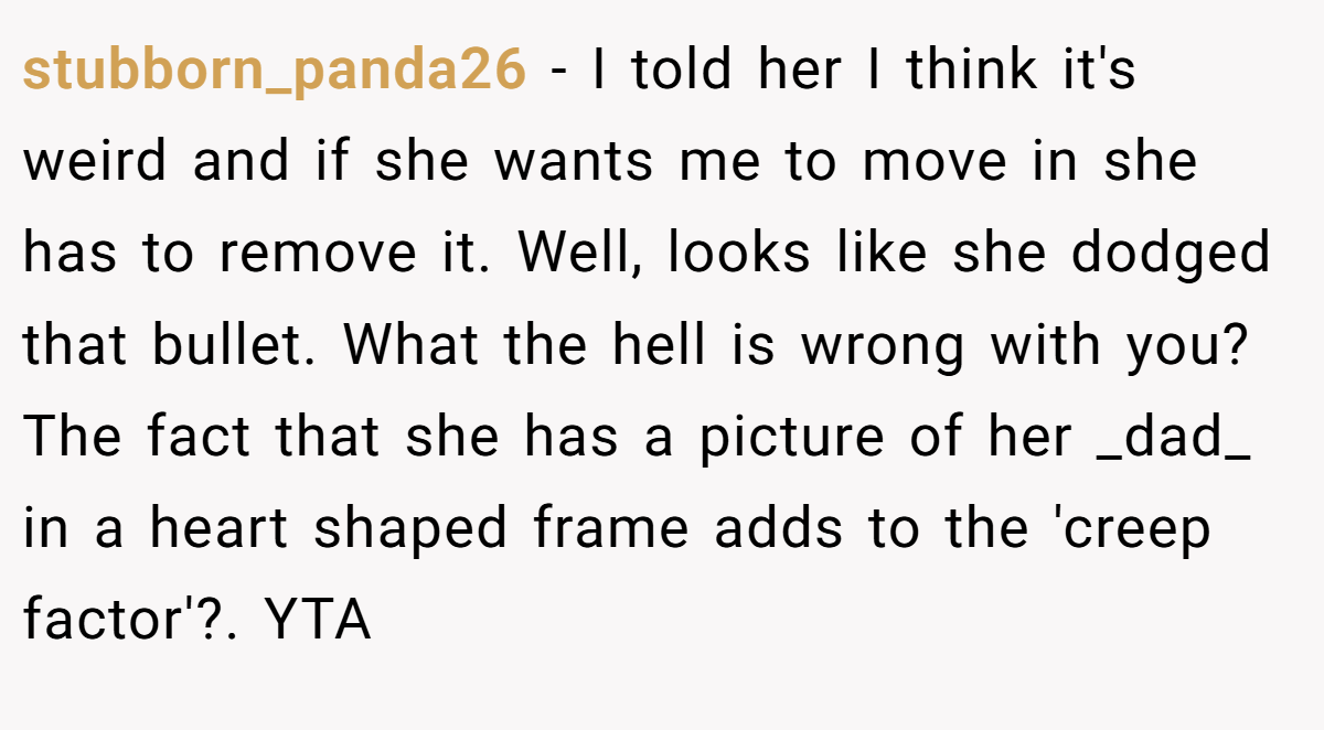 stubborn_panda26 − I told her I think it's weird and if she wants me to move in she has to remove it. Well, looks like she dodged that bullet. What the hell is wrong with you? The fact that she has a picture of her _dad_ in a heart shaped frame adds to the 'creep factor'?. YTA