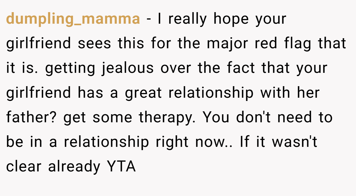 dumpling_mamma − I really hope your girlfriend sees this for the major red flag that it is. getting jealous over the fact that your girlfriend has a great relationship with her father? get some therapy. You don't need to be in a relationship right now.. If it wasn't clear already YTA