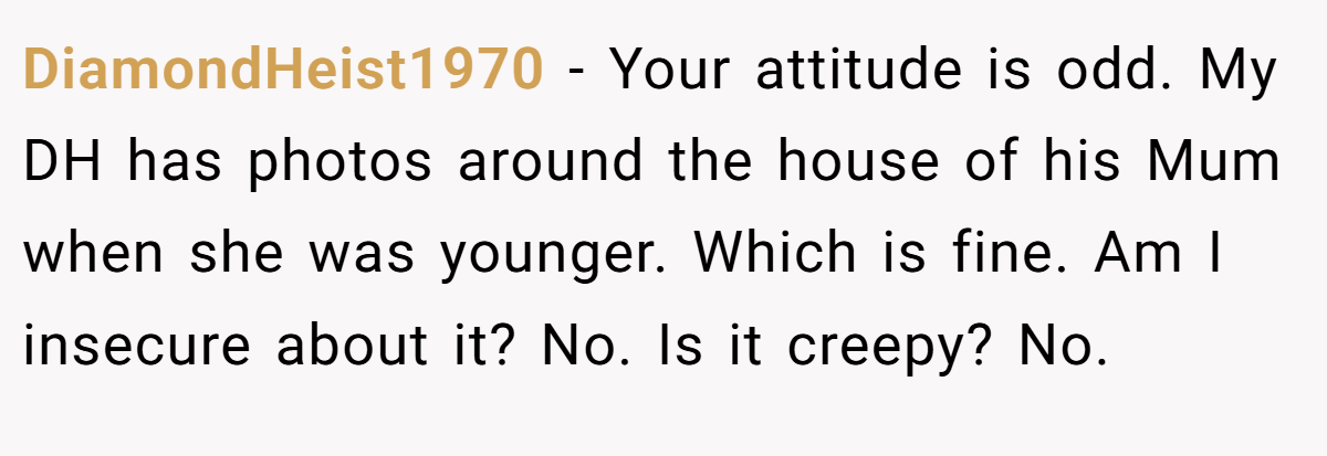 DiamondHeist1970 − Your attitude is odd. My DH has photos around the house of his Mum when she was younger. Which is fine. Am I insecure about it? No. Is it creepy? No.
