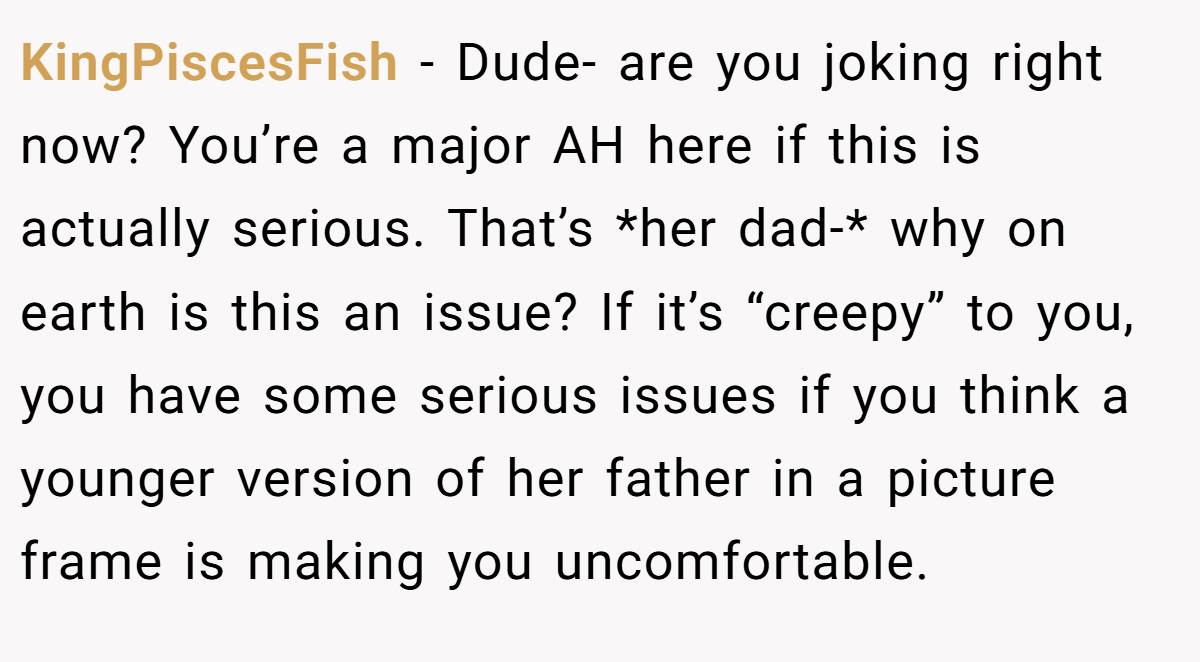 KingPiscesFish − Dude- are you joking right now? You’re a major AH here if this is actually serious. That’s *her dad-* why on earth is this an issue? If it’s “creepy” to you, you have some serious issues if you think a younger version of her father in a picture frame is making you uncomfortable.
