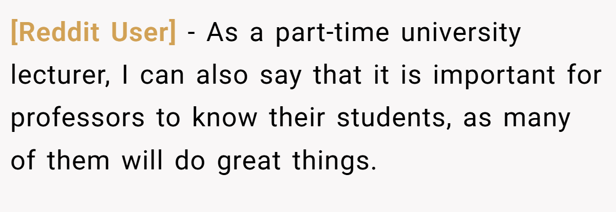 [Reddit User] − As a part-time university lecturer, I can also say that it is important for professors to know their students, as many of them will do great things.