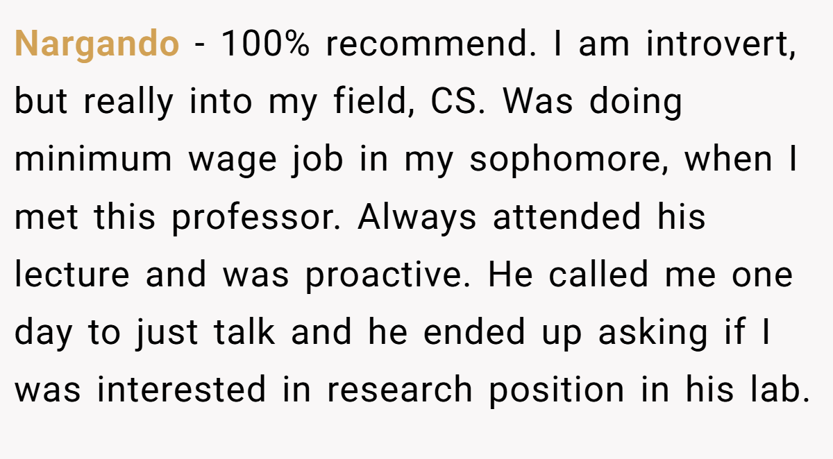 Nargando − 100% recommend. I am introvert, but really into my field, CS. Was doing minimum wage job in my sophomore, when I met this professor. Always attended his lecture and was proactive. He called me one day to just talk and he ended up asking if I was interested in research position in his lab.