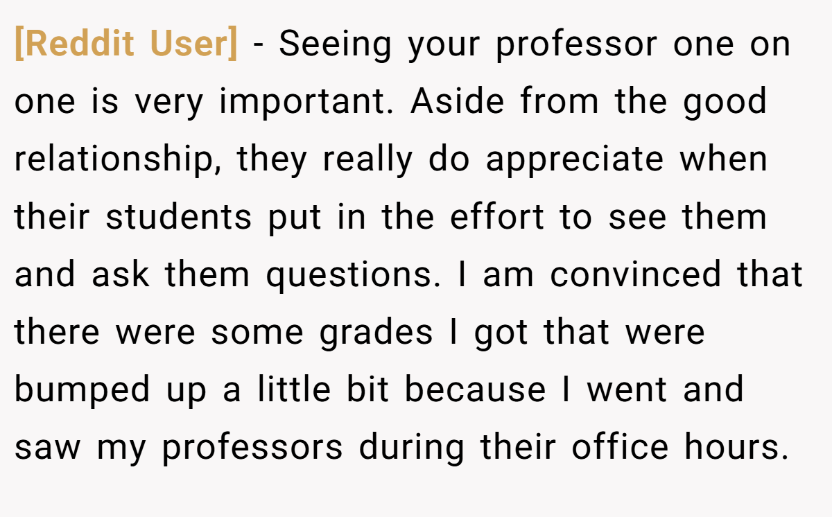 [Reddit User] − Seeing your professor one on one is very important. Aside from the good relationship, they really do appreciate when their students put in the effort to see them and ask them questions. I am convinced that there were some grades I got that were bumped up a little bit because I went and saw my professors during their office hours.
