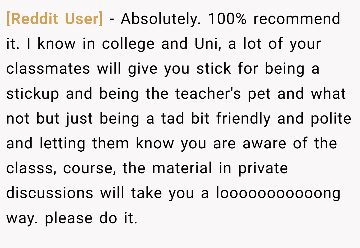 [Reddit User] − Absolutely. 100% recommend it. I know in college and Uni, a lot of your classmates will give you stick for being a stickup and being the teacher's pet and what not but just being a tad bit friendly and polite and letting them know you are aware of the classs, course, the material in private discussions will take you a looooooooooong way. please do it.