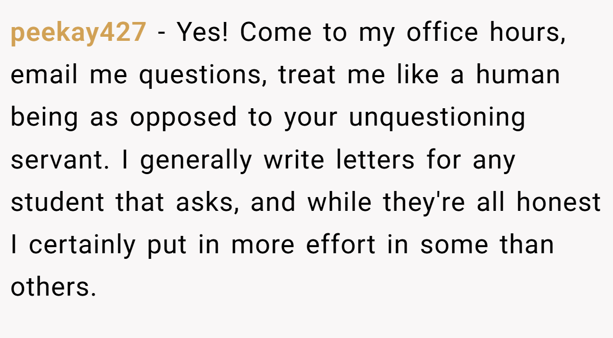 peekay427 − Yes! Come to my office hours, email me questions, treat me like a human being as opposed to your unquestioning servant. I generally write letters for any student that asks, and while they're all honest I certainly put in more effort in some than others.