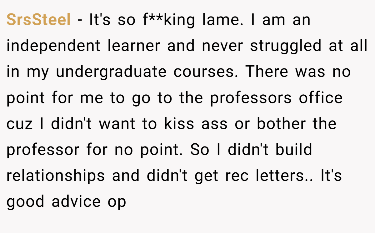 SrsSteel − It's so f**king lame. I am an independent learner and never struggled at all in my undergraduate courses. There was no point for me to go to the professors office cuz I didn't want to kiss ass or bother the professor for no point. So I didn't build relationships and didn't get rec letters.. It's good advice op