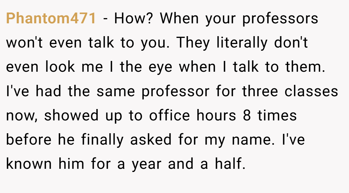 Phantom471 − How? When your professors won't even talk to you. They literally don't even look me I the eye when I talk to them. I've had the same professor for three classes now, showed up to office hours 8 times before he finally asked for my name. I've known him for a year and a half.