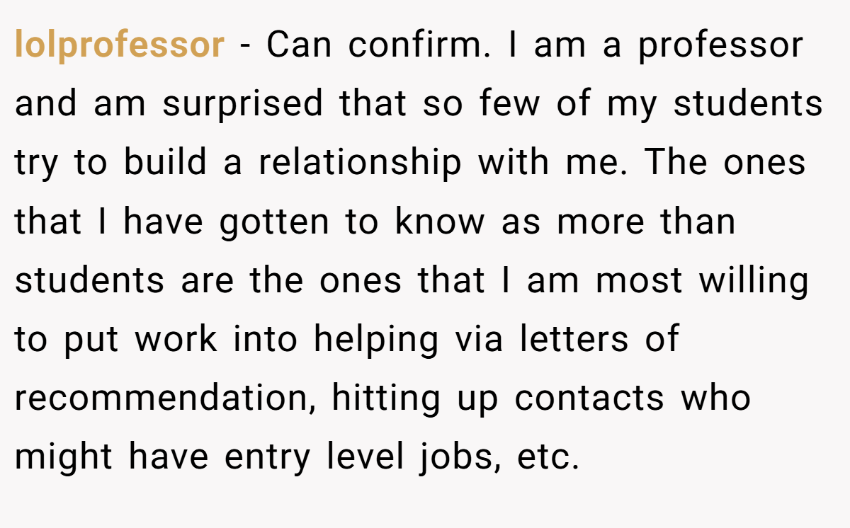lolprofessor − Can confirm. I am a professor and am surprised that so few of my students try to build a relationship with me. The ones that I have gotten to know as more than students are the ones that I am most willing to put work into helping via letters of recommendation, hitting up contacts who might have entry level jobs, etc.