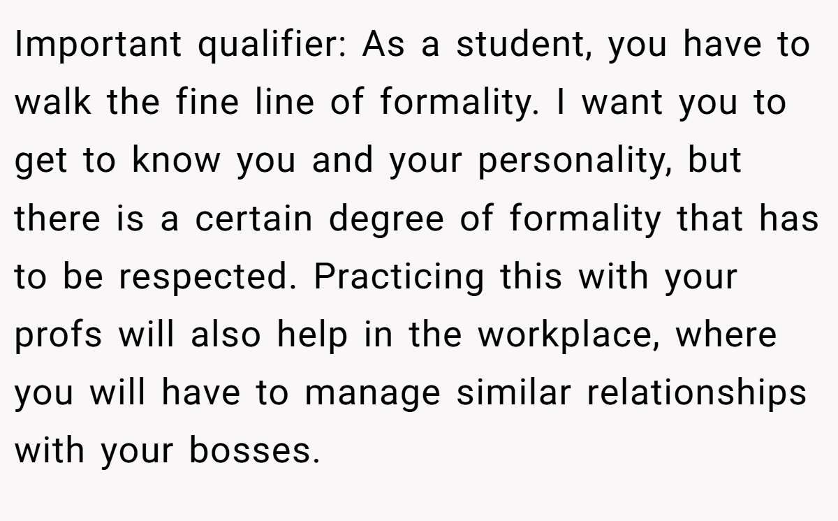Important qualifier: As a student, you have to walk the fine line of formality. I want you to get to know you and your personality, but there is a certain degree of formality that has to be respected. Practicing this with your profs will also help in the workplace, where you will have to manage similar relationships with your bosses.