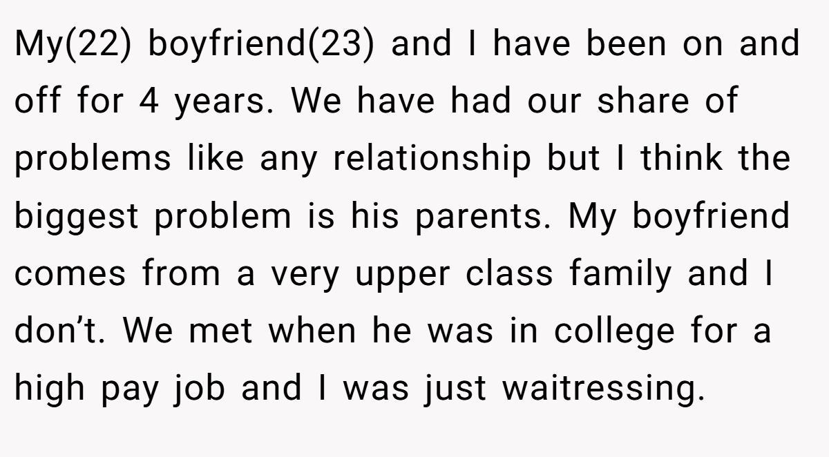 My(22) boyfriend(23) and I have been on and off for 4 years. We have had our share of problems like any relationship but I think the biggest problem is his parents. My boyfriend comes from a very upper class family and I don’t. We met when he was in college for a high pay job and I was just waitressing.