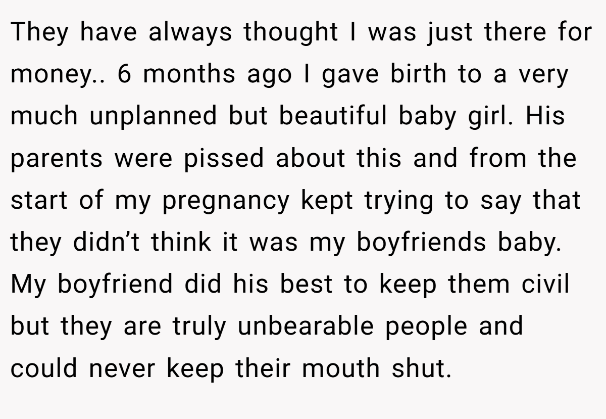 They have always thought I was just there for money.. 6 months ago I gave birth to a very much unplanned but beautiful baby girl. His parents were pissed about this and from the start of my pregnancy kept trying to say that they didn’t think it was my boyfriends baby. My boyfriend did his best to keep them civil but they are truly unbearable people and could never keep their mouth shut.