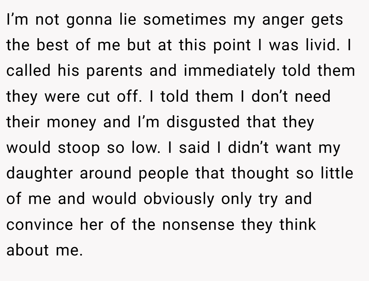 I’m not gonna lie sometimes my anger gets the best of me but at this point I was livid. I called his parents and immediately told them they were cut off. I told them I don’t need their money and I’m disgusted that they would stoop so low. I said I didn’t want my daughter around people that thought so little of me and would obviously only try and convince her of the nonsense they think about me.