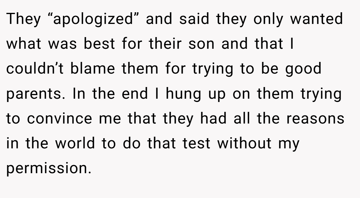 They “apologized” and said they only wanted what was best for their son and that I couldn’t blame them for trying to be good parents. In the end I hung up on them trying to convince me that they had all the reasons in the world to do that test without my permission.