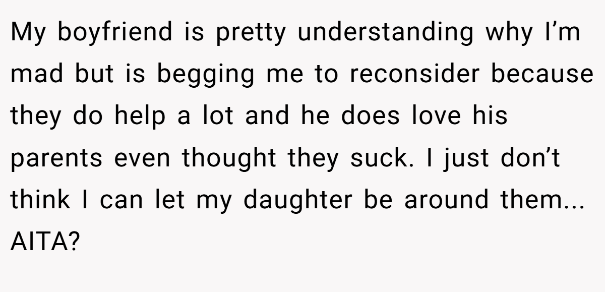 My boyfriend is pretty understanding why I’m mad but is begging me to reconsider because they do help a lot and he does love his parents even thought they suck. I just don’t think I can let my daughter be around them... AITA?