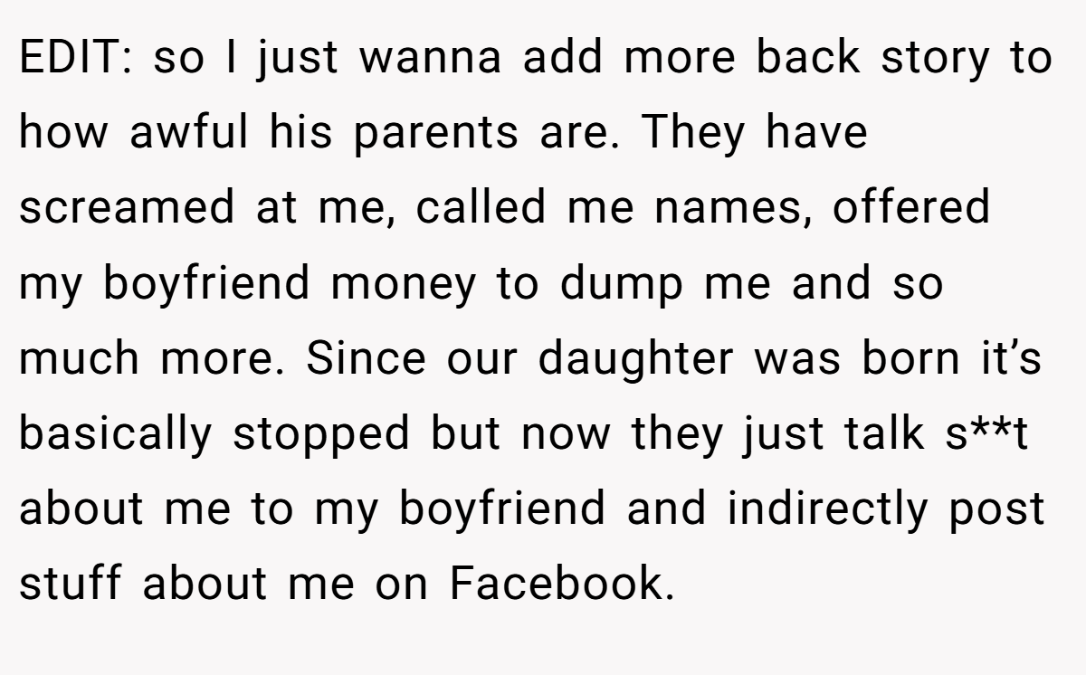 EDIT: so I just wanna add more back story to how awful his parents are. They have screamed at me, called me names, offered my boyfriend money to dump me and so much more. Since our daughter was born it’s basically stopped but now they just talk s**t about me to my boyfriend and indirectly post stuff about me on Facebook.