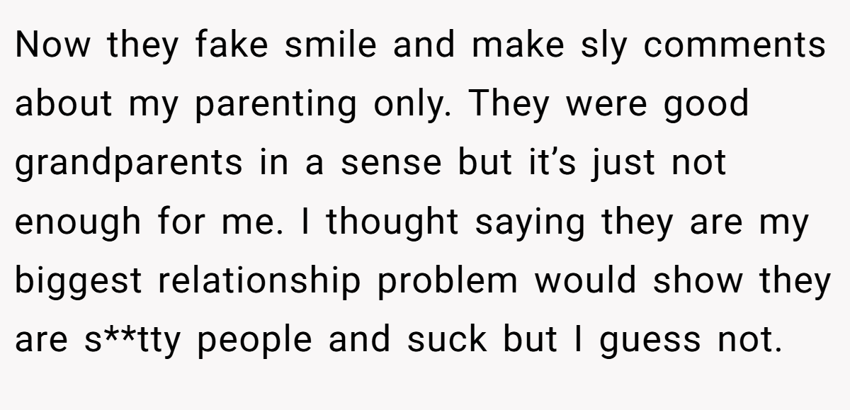 Now they fake smile and make sly comments about my parenting only. They were good grandparents in a sense but it’s just not enough for me. I thought saying they are my biggest relationship problem would show they are s**tty people and suck but I guess not.