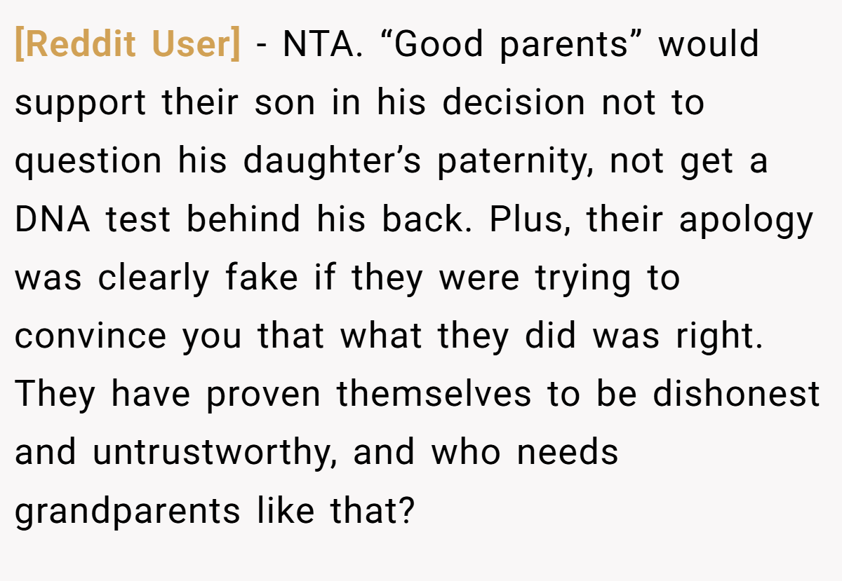 [Reddit User] − NTA. “Good parents” would support their son in his decision not to question his daughter’s paternity, not get a DNA test behind his back. Plus, their apology was clearly fake if they were trying to convince you that what they did was right. They have proven themselves to be dishonest and untrustworthy, and who needs grandparents like that?