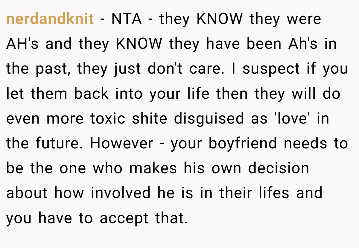 nerdandknit − NTA - they KNOW they were AH's and they KNOW they have been Ah's in the past, they just don't care. I suspect if you let them back into your life then they will do even more toxic shite disguised as 'love' in the future. However - your boyfriend needs to be the one who makes his own decision about how involved he is in their lifes and you have to accept that.