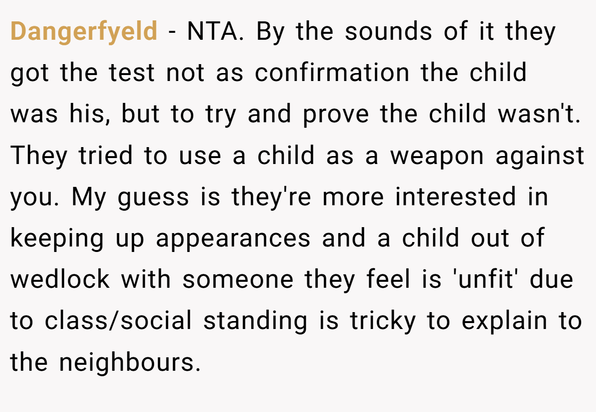Dangerfyeld − NTA. By the sounds of it they got the test not as confirmation the child was his, but to try and prove the child wasn't. They tried to use a child as a weapon against you. My guess is they're more interested in keeping up appearances and a child out of wedlock with someone they feel is 'unfit' due to class/social standing is tricky to explain to the neighbours.